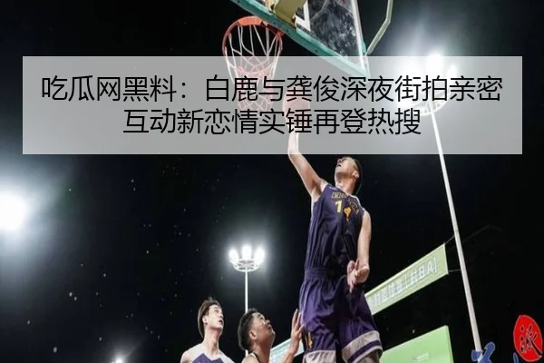 吃瓜网黑料：白鹿与龚俊深夜街拍亲密互动新恋情实锤再登热搜
